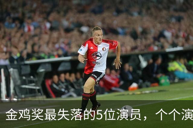 金鸡奖最失落的5位演员，个个演技炸裂，却没被提名，实属遗憾